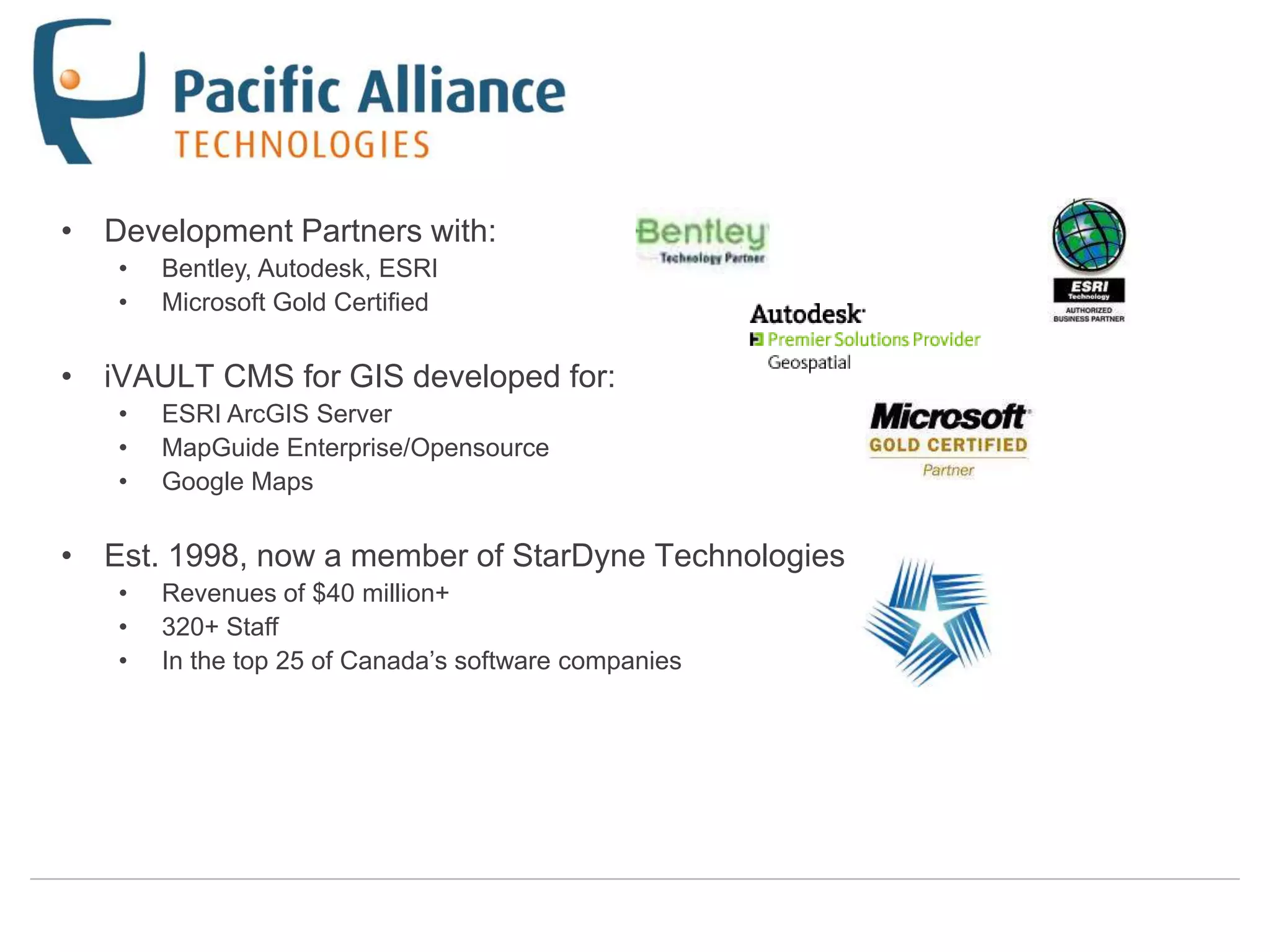• Development Partners with:
   •   Bentley, Autodesk, ESRI
   •   Microsoft Gold Certified

• iVAULT CMS for GIS developed for:
   •   ESRI ArcGIS Server
   •   MapGuide Enterprise/Opensource
   •   Google Maps

• Est. 1998, now a member of StarDyne Technologies
   •   Revenues of $40 million+
   •   320+ Staff
   •   In the top 25 of Canada‟s software companies
 