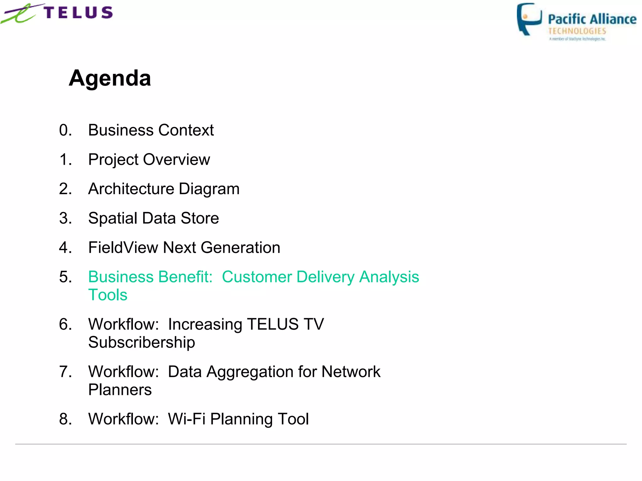 Agenda

0. Business Context
1. Project Overview
2. Architecture Diagram
3. Spatial Data Store
4. FieldView Next Generation
5. Business Benefit: Customer Delivery Analysis
   Tools
6. Workflow: Increasing TELUS TV
   Subscribership
7. Workflow: Data Aggregation for Network
   Planners
8. Workflow: Wi-Fi Planning Tool
 