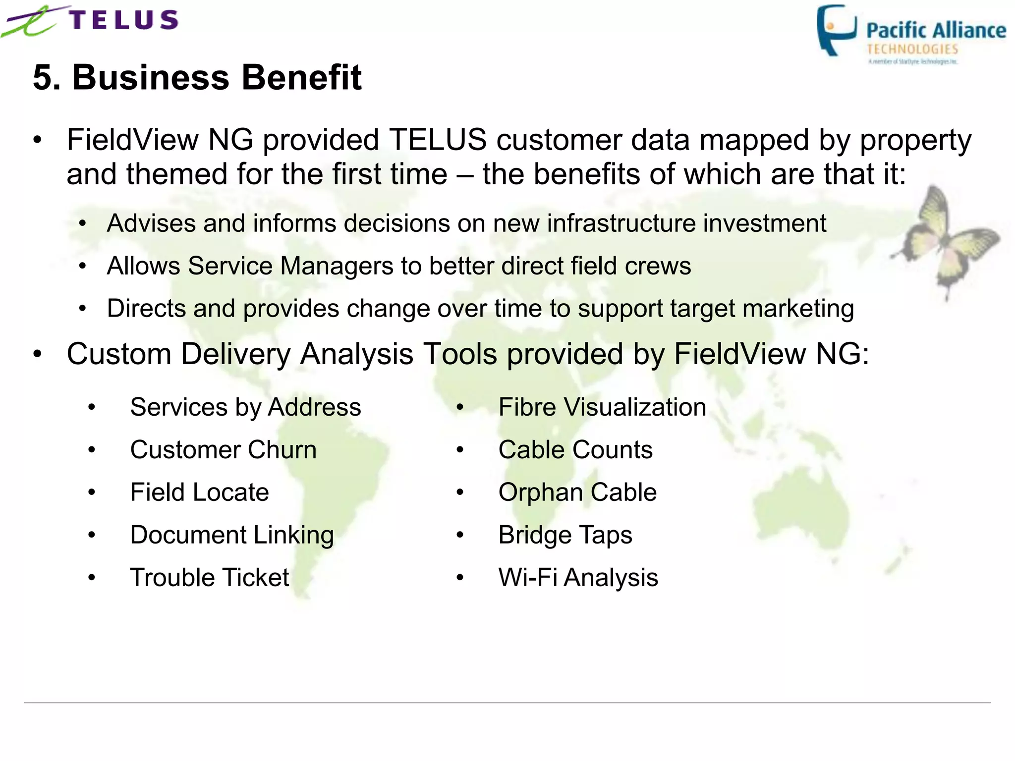 5. Business Benefit
• FieldView NG provided TELUS customer data mapped by property
  and themed for the first time – the benefits of which are that it:
   • Advises and informs decisions on new infrastructure investment
   • Allows Service Managers to better direct field crews
   • Directs and provides change over time to support target marketing
• Custom Delivery Analysis Tools provided by FieldView NG:
   •   Services by Address          •   Fibre Visualization
   •   Customer Churn               •   Cable Counts
   •   Field Locate                 •   Orphan Cable
   •   Document Linking             •   Bridge Taps
   •   Trouble Ticket               •   Wi-Fi Analysis
 