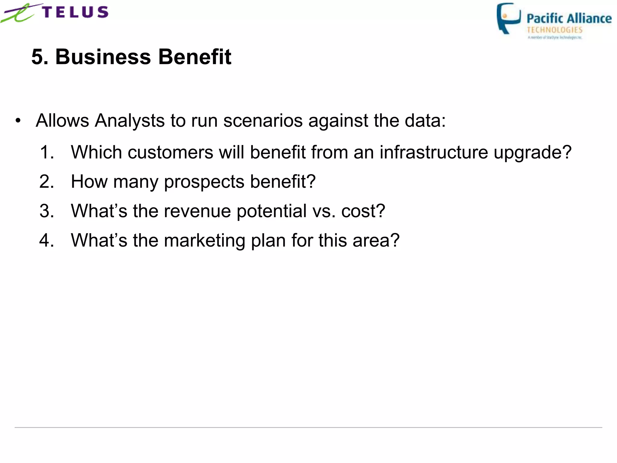 5. Business Benefit

• Allows Analysts to run scenarios against the data:
  1. Which customers will benefit from an infrastructure upgrade?
  2. How many prospects benefit?
  3. What‟s the revenue potential vs. cost?
  4. What‟s the marketing plan for this area?
 
