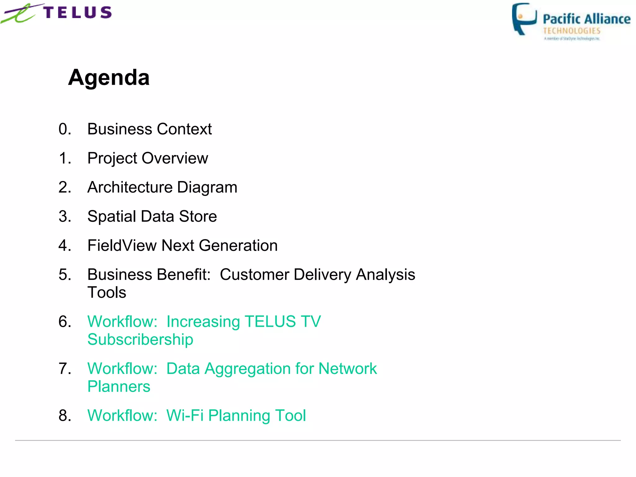 Agenda

0. Business Context
1. Project Overview
2. Architecture Diagram
3. Spatial Data Store
4. FieldView Next Generation
5. Business Benefit: Customer Delivery Analysis
   Tools
6. Workflow: Increasing TELUS TV
   Subscribership
7. Workflow: Data Aggregation for Network
   Planners
8. Workflow: Wi-Fi Planning Tool
 