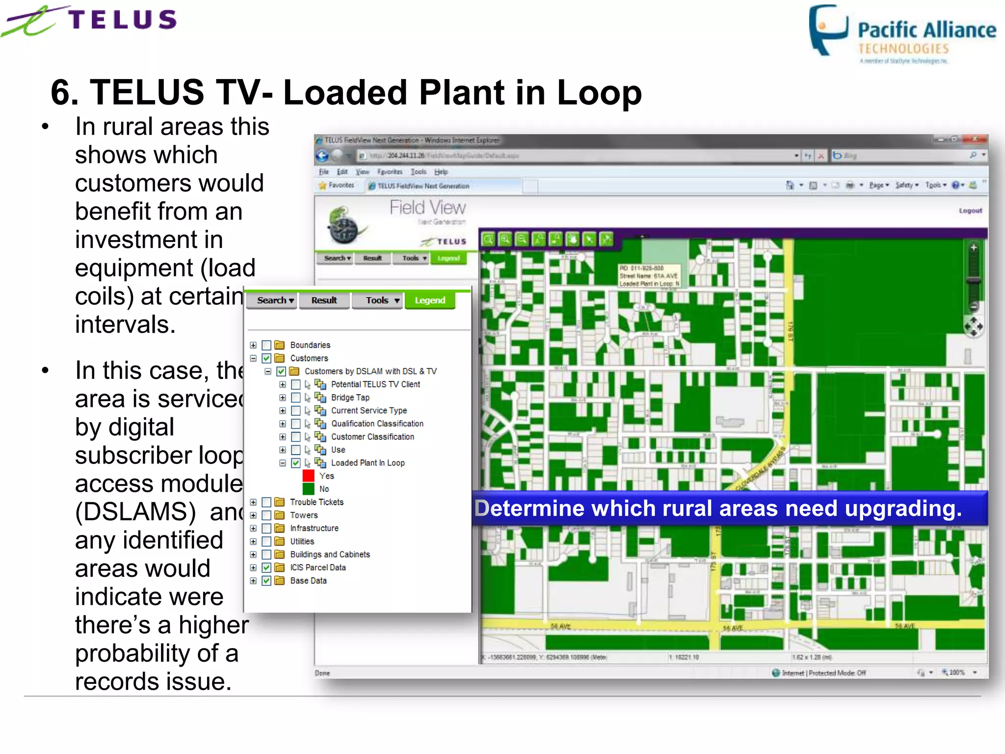 6. TELUS TV- Loaded Plant in Loop
• In rural areas this
  shows which
  customers would
  benefit from an
  investment in
  equipment (load
  coils) at certain
  intervals.
• In this case, the
  area is serviced
  by digital
  subscriber loop
  access modules
  (DSLAMS) and                    Determine which rural areas need upgrading.
  any identified
  areas would
  indicate were
  there‟s a higher
  probability of a
  records issue.
                        TELUS Confidential              30
 