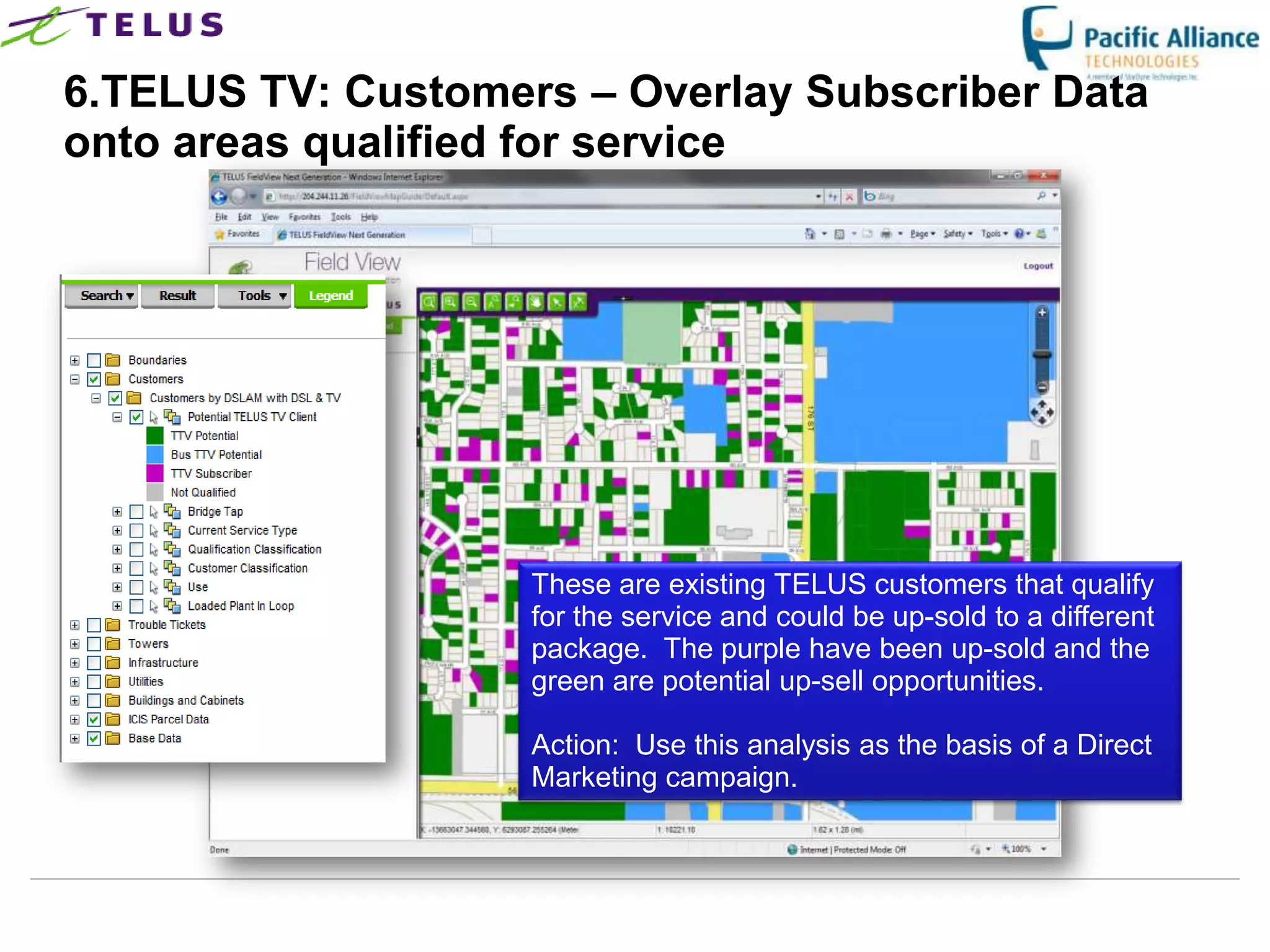 6.TELUS TV: Customers – Overlay Subscriber Data
onto areas qualified for service




                      These are existing TELUS customers that qualify
                      for the service and could be up-sold to a different
                      package. The purple have been up-sold and the
                      green are potential up-sell opportunities.

                      Action: Use this analysis as the basis of a Direct
                      Marketing campaign.



                TELUS Confidential                    33
 