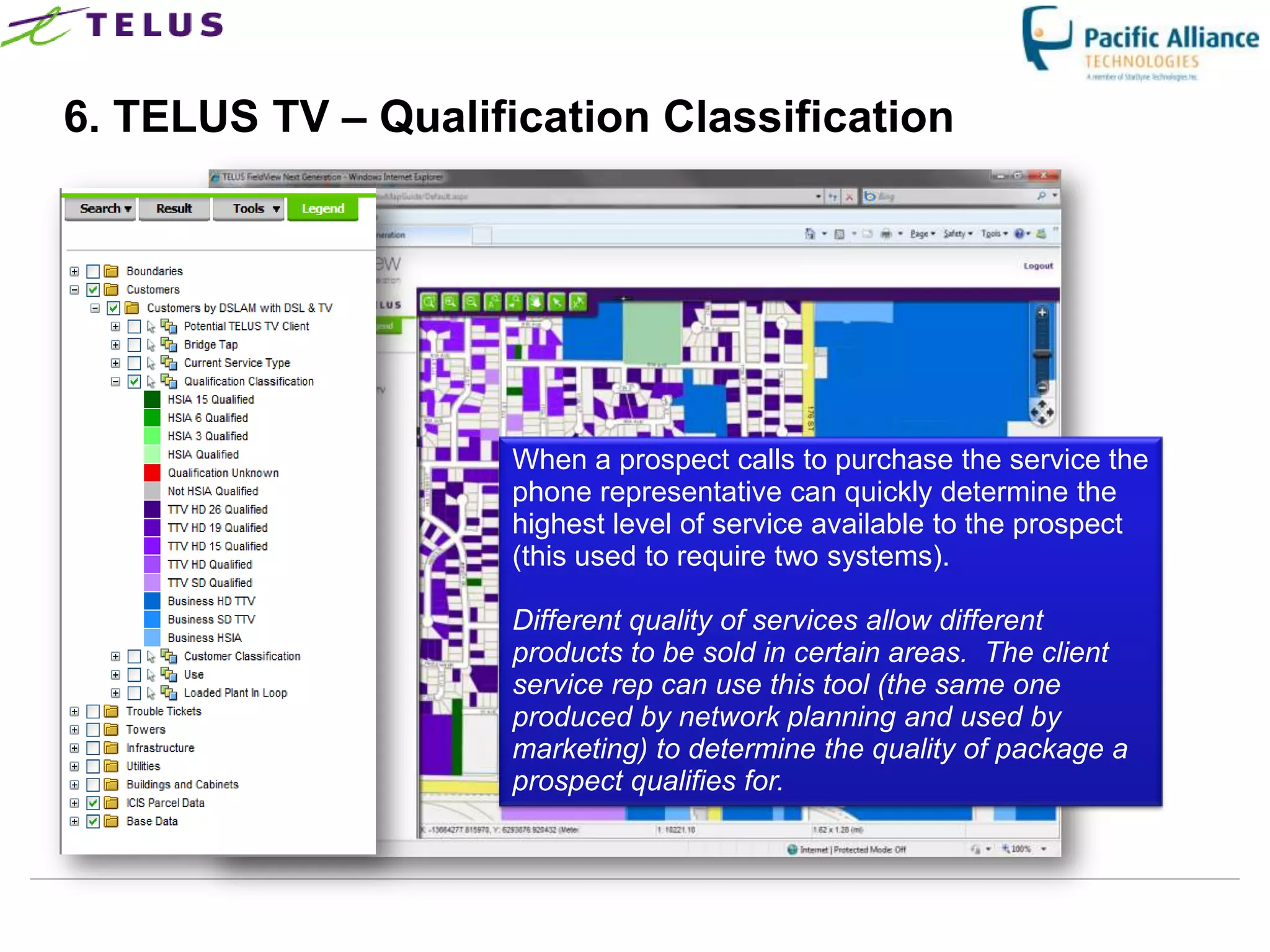 6. TELUS TV – Qualification Classification




                      When a prospect calls to purchase the service the
                      phone representative can quickly determine the
                      highest level of service available to the prospect
                      (this used to require two systems).

                      Different quality of services allow different
                      products to be sold in certain areas. The client
                      service rep can use this tool (the same one
                      produced by network planning and used by
                      marketing) to determine the quality of package a
                      prospect qualifies for.



                  TELUS Confidential                  35
 