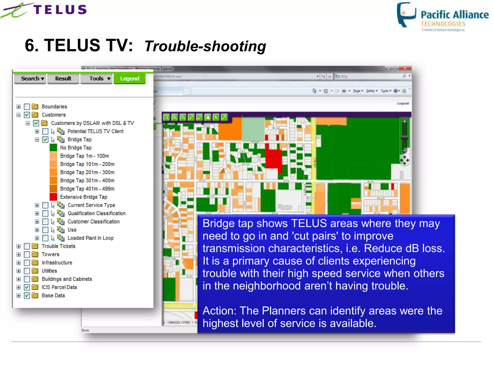 6. TELUS TV: Trouble-shooting




                      Bridge tap shows TELUS areas where they may
                      need to go in and 'cut pairs' to improve
                      transmission characteristics, i.e. Reduce dB loss.
                      It is a primary cause of clients experiencing
                      trouble with their high speed service when others
                      in the neighborhood aren‟t having trouble.

                      Action: The Planners can identify areas were the
                      highest level of service is available.

                 TELUS Confidential                   36
 