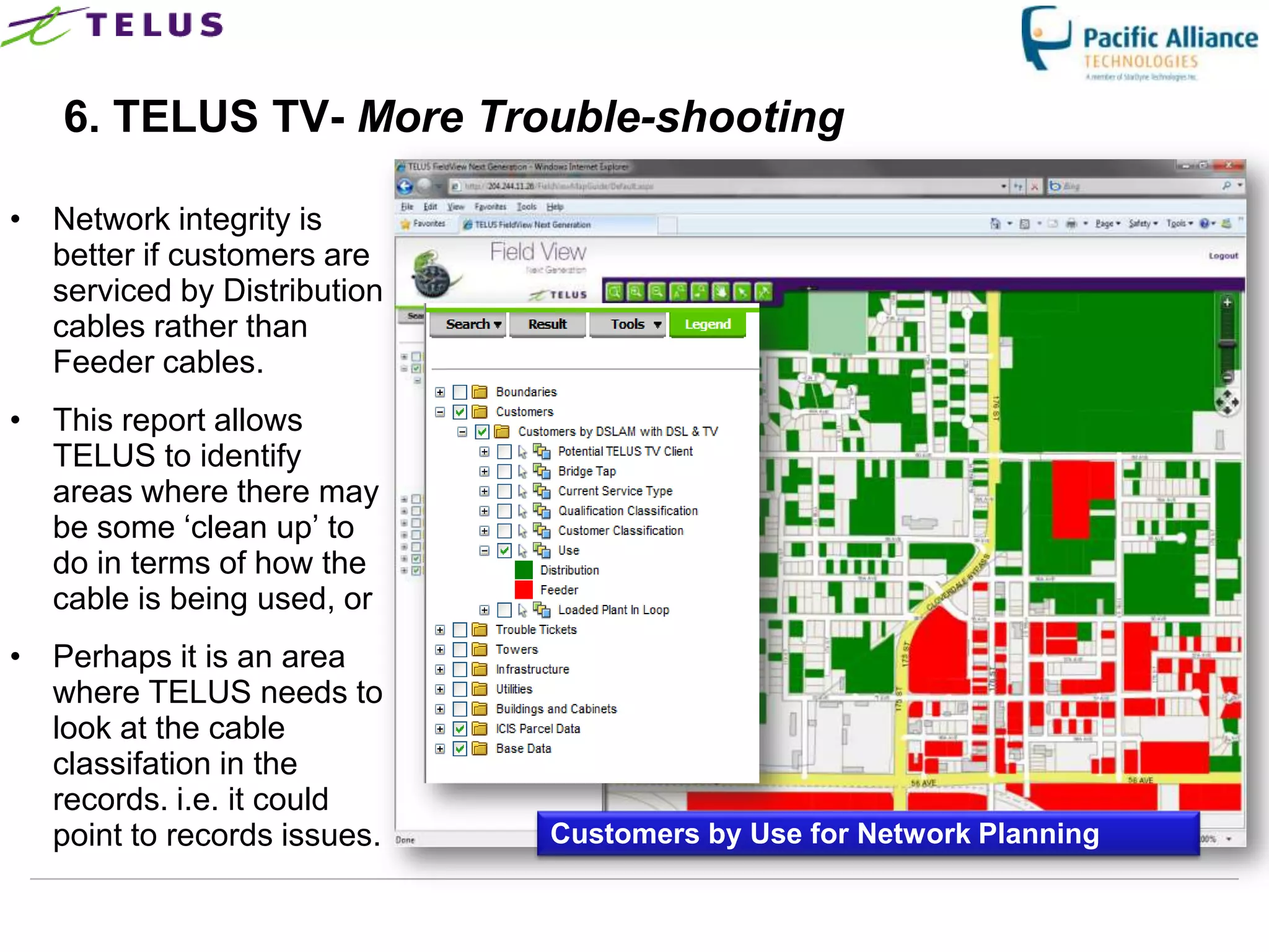 6. TELUS TV- More Trouble-shooting

• Network integrity is
  better if customers are
  serviced by Distribution
  cables rather than
  Feeder cables.
• This report allows
  TELUS to identify
  areas where there may
  be some „clean up‟ to
  do in terms of how the
  cable is being used, or
• Perhaps it is an area
  where TELUS needs to
  look at the cable
  classifation in the
  records. i.e. it could
  point to records issues.          Customers by Use for Network Planning

                             TELUS Confidential              37
 