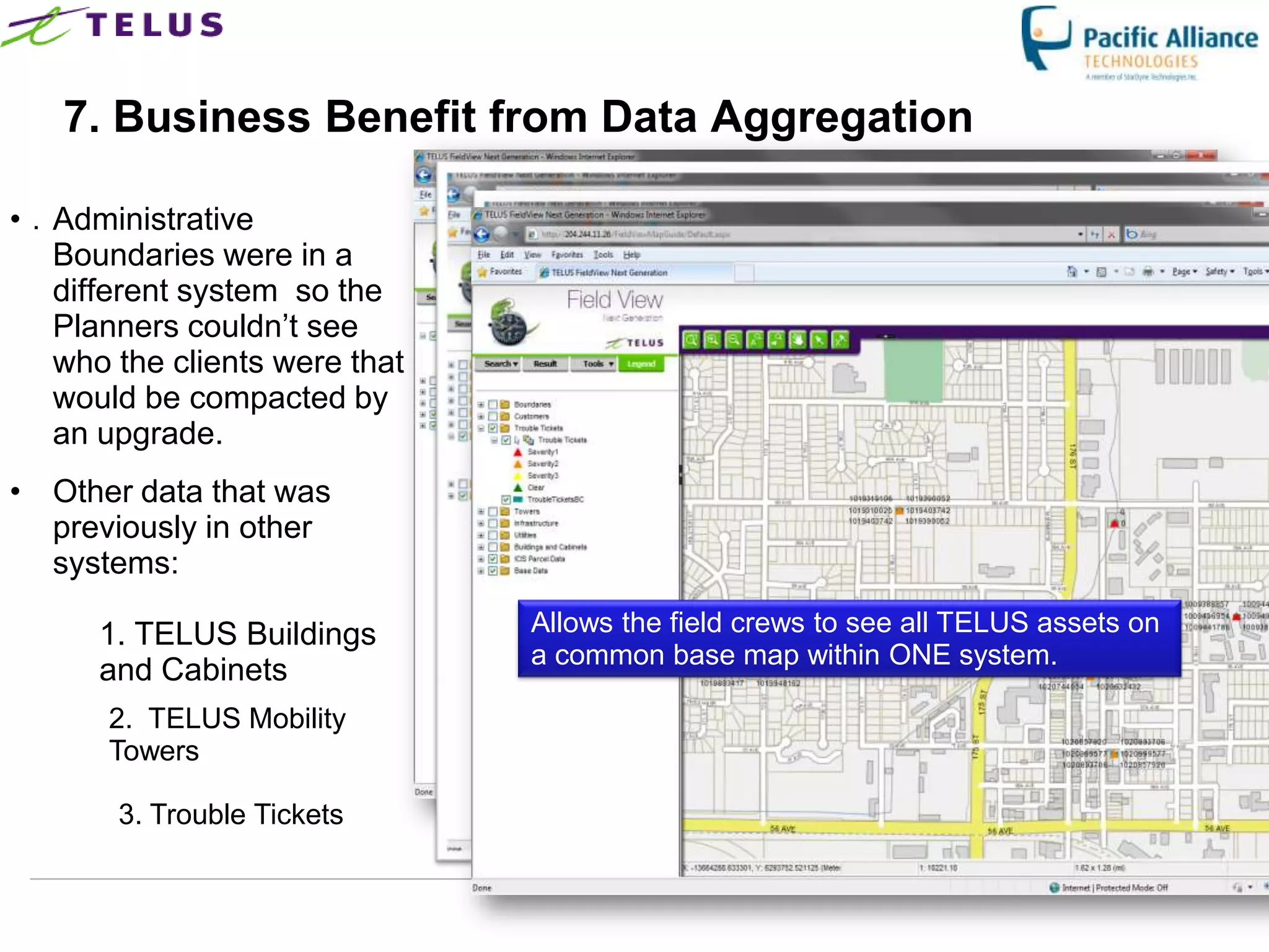 7. Business Benefit from Data Aggregation

• . Administrative
    Boundaries were in a
    different system so the
    Planners couldn‟t see
    who the clients were that
    would be compacted by
    an upgrade.
• Other data that was
  previously in other
  systems:

      1. TELUS Buildings              Allows the field crews to see all TELUS assets on
                                      a common base map within ONE system.
      and Cabinets
       2. TELUS Mobility
       Towers

        3. Trouble Tickets


                                TELUS Confidential                  38
 
