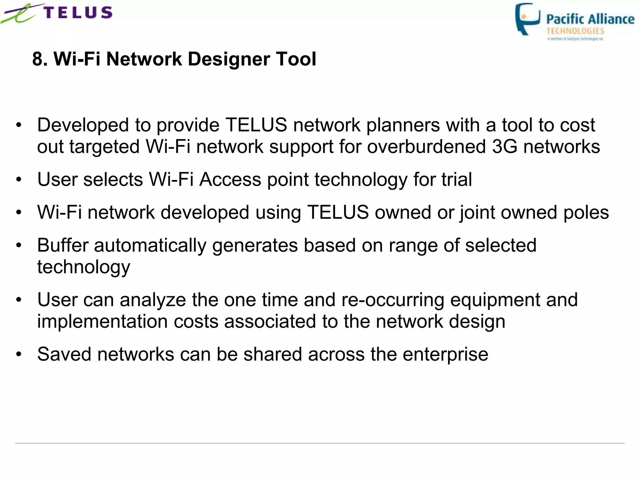 8. Wi-Fi Network Designer Tool


• Developed to provide TELUS network planners with a tool to cost
  out targeted Wi-Fi network support for overburdened 3G networks
• User selects Wi-Fi Access point technology for trial
• Wi-Fi network developed using TELUS owned or joint owned poles
• Buffer automatically generates based on range of selected
  technology
• User can analyze the one time and re-occurring equipment and
  implementation costs associated to the network design
• Saved networks can be shared across the enterprise




                        TELUS Confidential           40
 