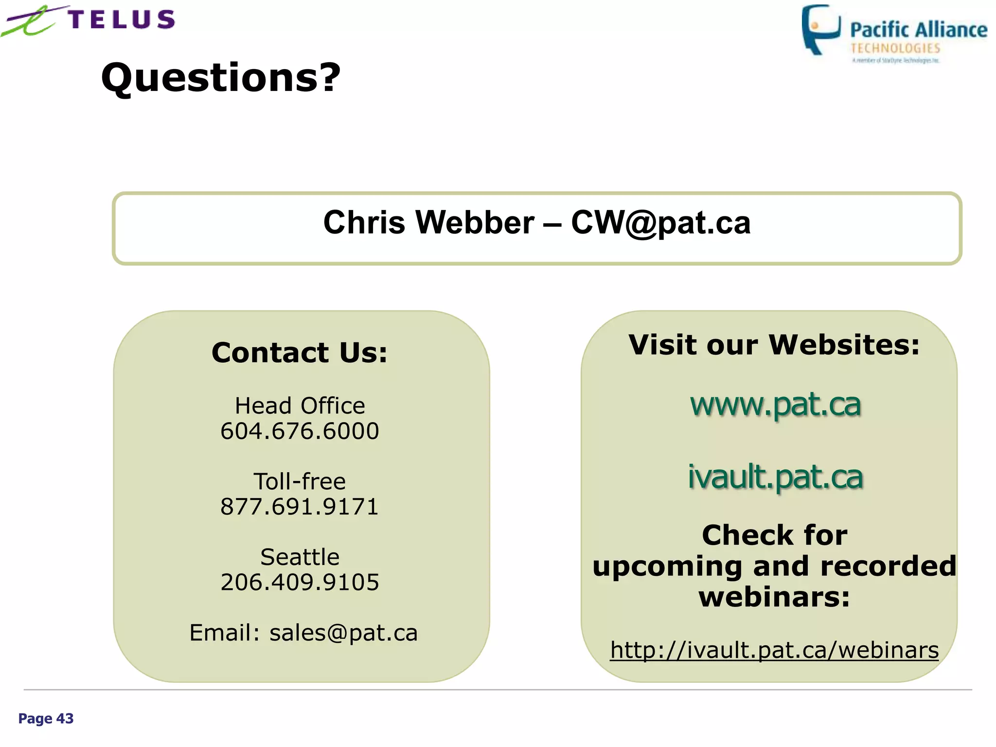 Questions?


                        Chris Webber – CW@pat.ca


              Contact Us:                Visit our Websites:

                Head Office                   www.pat.ca
               604.676.6000

                 Toll-free                    ivault.pat.ca
               877.691.9171
                                             Check for
                  Seattle              upcoming and recorded
               206.409.9105
                                            webinars:
             Email: sales@pat.ca
                                        http://ivault.pat.ca/webinars

Page 43
 