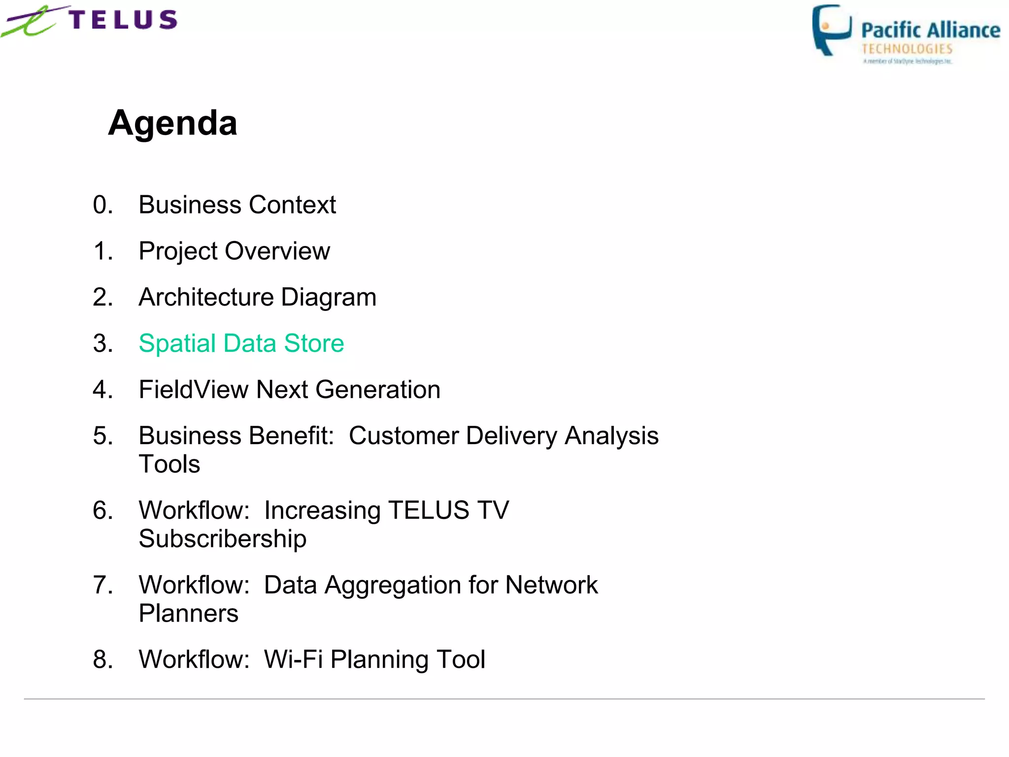 Agenda

0. Business Context
1. Project Overview
2. Architecture Diagram
3. Spatial Data Store
4. FieldView Next Generation
5. Business Benefit: Customer Delivery Analysis
   Tools
6. Workflow: Increasing TELUS TV
   Subscribership
7. Workflow: Data Aggregation for Network
   Planners
8. Workflow: Wi-Fi Planning Tool
 