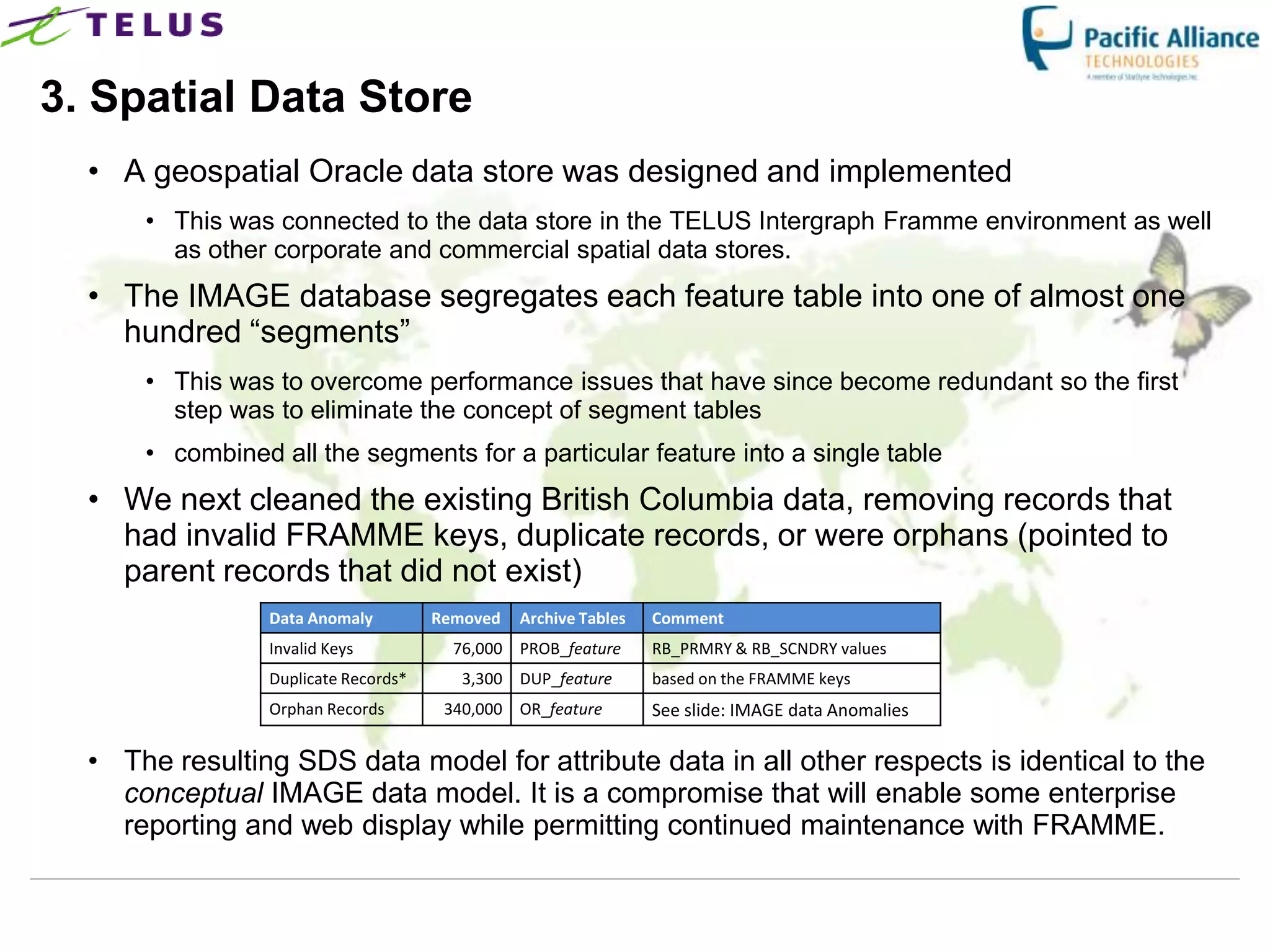 3. Spatial Data Store
  • A geospatial Oracle data store was designed and implemented
      • This was connected to the data store in the TELUS Intergraph Framme environment as well
        as other corporate and commercial spatial data stores.
  • The IMAGE database segregates each feature table into one of almost one
    hundred “segments”
      • This was to overcome performance issues that have since become redundant so the first
        step was to eliminate the concept of segment tables
      • combined all the segments for a particular feature into a single table
  • We next cleaned the existing British Columbia data, removing records that
    had invalid FRAMME keys, duplicate records, or were orphans (pointed to
    parent records that did not exist)
                 Data Anomaly         Removed   Archive Tables   Comment
                 Invalid Keys           76,000 PROB_feature      RB_PRMRY & RB_SCNDRY values
                 Duplicate Records*      3,300 DUP_feature       based on the FRAMME keys
                 Orphan Records        340,000 OR_feature        See slide: IMAGE data Anomalies

  • The resulting SDS data model for attribute data in all other respects is identical to the
    conceptual IMAGE data model. It is a compromise that will enable some enterprise
    reporting and web display while permitting continued maintenance with FRAMME.
 
