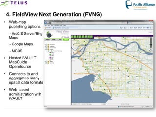 4. FieldView Next Generation (FVNG)
• Web-map
  publishing options:
  - ArcGIS Server/Bing
  Maps
   - Google Maps
   - MGOS
• Hosted iVAULT
  MapGuide
  OpenSource
• Connects to and
  aggregates many
  spatial data formats
• Web-based
  administration with
  iVAULT
 