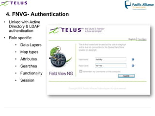 4. FNVG- Authentication
• Linked with Active
  Directory & LDAP
  authentication
• Role specific:
      • Data Layers
      • Map types
      • Attributes
      • Searches
      • Functionality
      • Session




                        TELUS Confidential   14
 