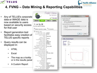 4. FVNG – Data Mining & Reporting Capabilities

• Any of TELUS's corporate
  data or IMAGE data is
  now available to users
  based on security access
  for that user
• Report generation tool
  facilitates easy creation of
  TELUS specific reports
• Query results can be
  displayed in:
      •   HTML
      •   Excel
      •   The map as a tooltip
          or in the results panel
      •   A Custom Report

                                    TELUS Confidential   16
 