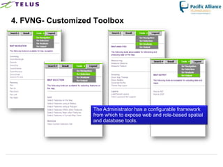 4. FVNG- Customized Toolbox




                      The Administrator has a configurable framework
                      from which to expose web and role-based spatial
                      and database tools.




                TELUS Confidential                 18
 