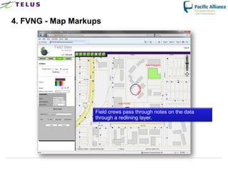 4. FVNG - Map Markups




                      Field crews pass through notes on the data
                      through a redlining layer.




                TELUS Confidential                 19
 