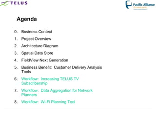 Agenda

0. Business Context
1. Project Overview
2. Architecture Diagram
3. Spatial Data Store
4. FieldView Next Generation
5. Business Benefit: Customer Delivery Analysis
   Tools
6. Workflow: Increasing TELUS TV
   Subscribership
7. Workflow: Data Aggregation for Network
   Planners
8. Workflow: Wi-Fi Planning Tool
 