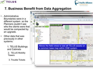 7. Business Benefit from Data Aggregation

• . Administrative
    Boundaries were in a
    different system so the
    Planners couldn‟t see
    who the clients were that
    would be compacted by
    an upgrade.
• Other data that was
  previously in other
  systems:

      1. TELUS Buildings              Allows the field crews to see all TELUS assets on
                                      a common base map within ONE system.
      and Cabinets
       2. TELUS Mobility
       Towers

        3. Trouble Tickets


                                TELUS Confidential                  38
 