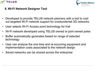 8. Wi-Fi Network Designer Tool


• Developed to provide TELUS network planners with a tool to cost
  out targeted Wi-Fi network support for overburdened 3G networks
• User selects Wi-Fi Access point technology for trial
• Wi-Fi network developed using TELUS owned or joint owned poles
• Buffer automatically generates based on range of selected
  technology
• User can analyze the one time and re-occurring equipment and
  implementation costs associated to the network design
• Saved networks can be shared across the enterprise




                        TELUS Confidential           40
 