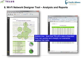 8. Wi-Fi Network Designer Tool – Analysis and Reports




                           Bottom line: Now that TELUS‟s data is liberated
                           they can quickly and cheaply run scenarios
                           against that data.




                    TELUS Confidential                 42
 