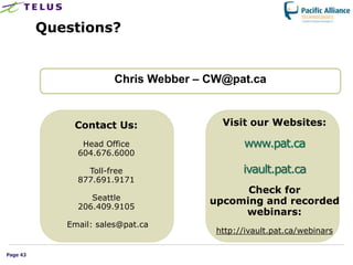 Questions?


                        Chris Webber – CW@pat.ca


              Contact Us:                Visit our Websites:

                Head Office                   www.pat.ca
               604.676.6000

                 Toll-free                    ivault.pat.ca
               877.691.9171
                                             Check for
                  Seattle              upcoming and recorded
               206.409.9105
                                            webinars:
             Email: sales@pat.ca
                                        http://ivault.pat.ca/webinars

Page 43
 