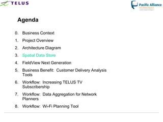 Agenda

0. Business Context
1. Project Overview
2. Architecture Diagram
3. Spatial Data Store
4. FieldView Next Generation
5. Business Benefit: Customer Delivery Analysis
   Tools
6. Workflow: Increasing TELUS TV
   Subscribership
7. Workflow: Data Aggregation for Network
   Planners
8. Workflow: Wi-Fi Planning Tool
 