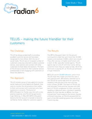 Case Study / Telus




TELUS – making the future friendlier for their
customers

The Challenge                                       The Results
TELUS has always prided itself on providing         The @TELUSsupport team hit the ground
excellent customer service and have been            running and to date has sent more than 32,000
recognized for their efforts. With the rise of      tweets, and resolved 13,000+ client care issues.
social media, TELUS saw an increased number of      They offer service in English and French with
customers using new channels to obtain customer     a team of 30+ specially trained agents. TELUS
service, voice opinions and connect with other      agents sign on and off with their name, letting
customers to share ideas and solutions. The team    customer know they are ready to help. All of the
at TELUS saw a chance for their customer service    hard work is paying off, as TELUS just achieved
professionals to start engaging with customers on   a huge milestone.
these new platforms.
                                                    @TELUS just hit 20,000 followers, and in true
                                                    TELUS style they made sure that this was a
The Approach                                        very special event. @Trishachu reached out to
                                                    ask TELUS for some help with her upcoming
TELUS trained a group of care agents to monitor     wedding; little did she know that she was
social media and using Salesforce Radian6, they     lucky number 20,000. The team at TELUS not
work to monitor the conversations that matter       only provided Trisha and her fiancée with 230
to them and connect with customers who have         pairs of TELUS sunglasses for their upcoming
questions or concerns. The launch of                wedding, a delicious cake, a fantastic wedding
@TELUSsupport on Twitter was met with a very        playlist for their big day via @Rdio, but they
positive response, and TELUS has garnered a         noticed that Trisha supports the Autism Society
huge following. In May 2012 @TELUSsupport           of British Columbia, so TELUS donated $10 for
became the first account in Canada to become        each of the 230 wedding guests that will attend
verified by Twitter solely for customer support.    Trisha’s big day.




www.radian6.com
1 888 6RADIAN (1 888 672-3426)			                                         Copyright © 2012 - Radian6
 
