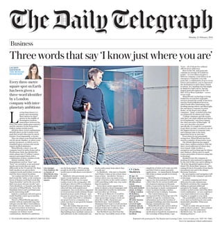Monday 22 February 2016
© TELEGRAPH MEDIA GROUP LIMITED 2016 Reprinted with permission by The Reprint and Licensing Centre. (www.rl-centre.com / 0207 501 1086).
Not to be reproduced without authorisation.
Three words that say ‘I know just where you are’
L
oving.buns.luxury is a
grassy spot measuring
three metres by three
metres in the middle of
Kensington Gardens,
somewhere between the
Peter Pan statue (pinks.pines.minute)
and the entrance to the Serpentine
Gallery (prime.trendy.water).
All these three-word combinations
identify places in the London royal
park that would otherwise be much
trickier, if not impossible, to locate.
They are where your friend has laid
out the picnic blanket, or where your
partner proposed, or where you’ve
stumbled upon a person who needs
urgent medical assistance.
What3Words, a three-year-old
company based at index.home.raft in
Westbourne Park, has divided the
entire planet into 57 trillion 3-metre
squares and named them with a
combination of three random words.
Almost random, that is.
Homophones such as “hear” and
“here” are excluded, as are potential
insults and words that are spelt
differently in the US and the UK. Busy,
built-up places are given short,
common words and trickier words are
used for more remote locations.
“In London and New York, you’ll
find words like ‘table’, in the northern
forest of Russia you’ll find words like
‘hypochondriac’ and in the sea you’ll
find even more obscure words,” says
Chris Sheldrick, co-founder and chief
executive of What3Words. “Go to the
Namibian desert and you’ll find some
pretty interesting stuff.”
Indeed, a randomly selected spot in
south Namibia comes up as tuxedos.
accruing.realtor.
There’s a What3Words app and a
website with an explorable map that
will give you the three-word address
for where you are, where you want to
go and everywhere in between.
For an entrepreneur who has built a
company out of three-word
combinations, Sheldrick’s ambitions
Town – all of whom live without
official street addresses.
Here in the UK, each postcode
contains an average of 15 delivery
points – so even when you give a
delivery company, a taxi driver or an
emergency responder your full
postcode, a combination of up to seven
letters and numbers, you’ve narrowed
the destination to more than a dozen
locations. In a bustling city this might
be limited to half a street, but the
largest postcode region in the UK –
HD7 5UZ in West Yorkshire – covers
seven roads.
What3Words’ technology is being
trialled by several first responder
services around the world. It has been
used by Festival Medical Services,
which looks after Glastonbury and
Reading among others, and BlueLight,
the emergency response location
finder, on ski slopes and college
campuses – large, crowded areas that
are primed for accidents and crime.
“College campuses and ski resorts
only have one main address and then a
lot of landmarks,” says Preet Anand,
the chief executive of BlueLight. “If
you can’t describe a location
specifically, it’s tough for a responder
to get there on time. Location is one of
the biggest factors in response time,
and response time is the most
important factor in outcome.”
Even when it’s not potentially
saving lives, What3Words has been
used in a number of innovative ways.
The British Museum has tagged
more than a million artefacts with the
three-word addresses of where they
were found, while Geoflyer, a
navigation and tracking app for hikers
and climbers, allows users to mark
routes and points of interest using this
technology.
Sheldrick says the company is
pushing for international recognition
by the end of this year and is talking to
“all of the big global logistics firms” –
think UPS, Royal Mail, Amazon – after
raising $3.5m in November from Intel’s
investment arm and Li Ka-shing’s
Horizons Ventures.
He says logistics and navigation will
be what drives the company’s growth
at this stage.
As indoor mapping and drone
deliveries become mainstream,
Sheldrick envisions the company
adding an optional additional
parameter for height – perhaps a
number tacked on the end of the three
word combination – so you could have
your lunch delivered to your office
window or straight to your desk.
The possibilities seem endless when
every spot on Earth has its own easily
memorable identifier. What next,
outer space?
“There is a lady who got in touch
with us about a project – she’s realised
that Mars is not yet addressed,”
Sheldrick says. “So, yeah, we’re
thinking about it.”
are far from simple. “We’re giving
people in all of the countries in the
world ways to talk about everywhere,”
he says.
Sheldrick, who previously ran a live
music events business, started
What3Words after one too many
roadies went to the wrong place. He
would give drivers GPS co-ordinates
instead of street addresses, but that
often left him with undelivered
equipment. One truck driver supposed
to travel an hour south of Rome found
himself an hour north of Rome – just
because he mixed up a four and a five.
“You realise that GPS co-ordinates
are great if you’re a computer or a
robot, but they’re not good for human
beings,” he says.
“You also realise that not every
address points to the right place when
you type it into an app on your phone.
Big buildings have multiple entrances
and addresses in the countryside can
be two miles away from where they
actually are.”
So Sheldrick – who met co-founder
Jack Waley-Cohen at the school chess
team at Eton – decided to “devise a
system where you can name every
couple of metres on the earth’s surface
with something really easy, way easier
than 16 numbers”.
Every three-metre square has a
name in almost a dozen languages and
the immediate benefits for deliveries
and travellers are obvious.
“If we go to Moscow, it would be
much easier for us to meet at table.
chair.spoon than trying to work out
what the Cyrillic characters are,”
Sheldrick says. “And similarly,
[Russians] don’t want to work out how
to spell Worcester Terrace in the UK –
instead of that street address, they
could use three Russian words.”
But Sheldrick says that from the
start he was “incredibly aware of the
Every three-metre
square spot on Earth
has been given a
three-word identifier
by a London
company with inter-
planetary ambitions
Line manager:
Chris Sheldrick, the
co-founder of
What3Words, busy
dividing the world
into three-metre
squares
simplicity of what we’d come up with
and that it had so many potential
applications – we immediately thought
this helps so many people in so many
countries.”
What3Words is helping the US
Agency for International Development
collect data for its various health and
development missions in Rwanda,
while a team led by the Red Cross used
its technology to mark contaminated
water locations during a cholera
outbreak in Dar es Salaam, Tanzania.
The United Nations has
incorporated the technology into UN-
ASIGN, its app for crowdsourcing
information such as the location of
damaged buildings and other hazards
during a humanitarian crisis.
What3Words is also used to deliver
mail to 11.5m people in the favelas of
Rio de Janeiro and to courier
medication to hundreds of patients in
the township of Khayelitsha, Cape
Age: 34
Lives: Queen’s
Park, London
Education:
music
scholarship at
Eton and studied
music at King’s
College London
Hobbies:
photography and
squash
Little-known
fact: At 23,
severed eight
tendons and an
artery in his left
arm in a
sleepwalking
incident
CV Chris
Sheldrick
LAUREN
DAVIDSON
THE MONDAY
INTERVIEW
Business
 