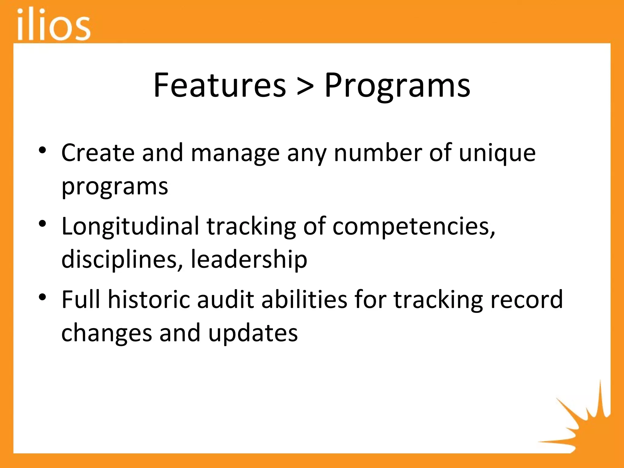 Features > Programs
• Create and manage any number of unique
programs
• Longitudinal tracking of competencies,
disciplines, leadership
• Full historic audit abilities for tracking record
changes and updates
 