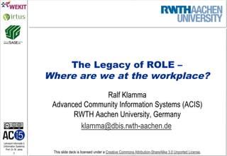 Lehrstuhl Informatik 5
(Information Systems)
Prof. Dr. M. Jarke
1 This slide deck is licensed under a Creative Commons Attribution-ShareAlike 3.0 Unported License.
The Legacy of ROLE –
Where are we at the workplace?
Ralf Klamma
Advanced Community Information Systems (ACIS)
RWTH Aachen University, Germany
klamma@dbis.rwth-aachen.de
 