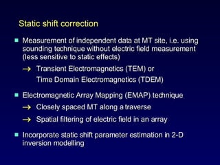 Measurement of independent data at MT site, i.e. using sounding technique without electric field measurement (less sensitive to static effects)  Transient Electromagnetics (TEM) or  Time Domain Electromagnetics (TDEM)  Electromagnetic Array Mapping (EMAP) technique   Closely spaced MT along a traverse   Spatial filtering of electric field in an array  Incorporate static shift parameter estimation in 2-D inversion modelling  Static shift correction 