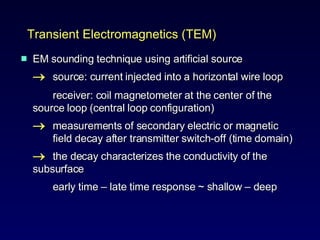 EM sounding technique using artificial source  source: current injected into a horizontal wire loop  receiver: coil magnetometer at the center of the  source loop (central loop configuration)  measurements of secondary electric or magnetic  field decay after transmitter switch-off (time domain)  the decay characterizes the conductivity of the  subsurface  early time  –  late time response ~ shallow  –  deep  Transient Electromagnetics (TEM) 