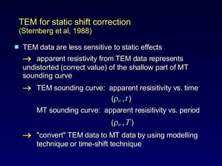 TEM data are less sensitive to static effects  apparent resistivity from TEM data represents  undistorted (correct value) of the shallow part of MT  sounding curve   TEM sounding curve:  apparent resisitivity vs. time   (  a   ,   t   ) MT sounding curve:  apparent resisitivity vs. period     (  a   ,   T   )  "convert" TEM data to MT data by using modelling  technique or time-shift technique TEM for static shift correction  (Sternberg et al, 1988) 
