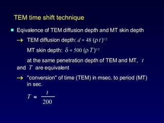 Eqivalence of TEM diffusion depth and MT skin depth  TEM diffusion depth:  d   =   48  (    t   ) 1/2 MT skin depth:     =   500  (    T   ) 1/2   at the same penetration depth of TEM and MT,  t  and  T  are equivalent  "conversion" of time (TEM) in msec. to period (MT)  in sec.   t T     ───     200 TEM time shift technique 