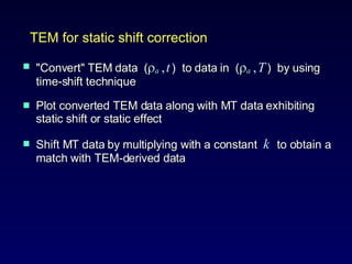 "Convert" TEM data  (  a   ,   t   )  to data in  (  a   ,   T   )  by using time-shift technique Plot converted TEM data along with MT data exhibiting static shift or static effect Shift MT data by multiplying with a constant  k   to obtain a match with TEM-derived data  TEM for static shift correction 
