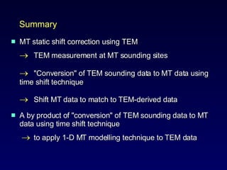 Summary MT static shift correction using TEM   TEM measurement   at MT sounding sites  "Conversion" of TEM sounding data to MT data using  time shift technique   Shift MT data to match to TEM-derived data  A by product of "conversion" of TEM sounding data to MT data using time shift technique       to apply 1-D MT modelling technique to TEM data  