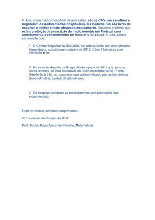 V. Exa. como médico hospitalar deveria saber, são os CA’s que escolhem e
negoceiam os medicamentos hospitalares. Os médicos não são livres de
escolher o melhor e mais adequado medicamento. Voltamos a afirmar que
existe proibição de prescrição de medicamentos em Portugal com
conhecimento e consentimento do Ministério da Saúde. V. Exa. saberá
certamente que:

    1. O Centro Hospitalar de São João, por uma querela com uma empresa
    farmacêutica, substituiu em outubro de 2012, 2 dos 3 fármacos com
    interferão b-1a;



    2. No caso do Hospital de Braga, desde agosto de 2011 que, para os
    novos doentes, só está disponível um único medicamento de 1º linha
    (Interferão b 1-b), ou, caso este seja contra-indicado por razões clínicas
    (bem definidas), acetato de glatirâmero;



    3. Os hospitais compram os medicamentos com promoções tipo
    supermercado.



Com os nossos melhores cumprimentos,

O Presidente da Direção da TEM

Prof. Doutor Paulo Alexandre Pereira (Matemático)
 