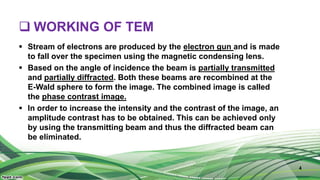  WORKING OF TEM
 Stream of electrons are produced by the electron gun and is made
to fall over the specimen using the magnetic condensing lens.
 Based on the angle of incidence the beam is partially transmitted
and partially diffracted. Both these beams are recombined at the
E-Wald sphere to form the image. The combined image is called
the phase contrast image.
 In order to increase the intensity and the contrast of the image, an
amplitude contrast has to be obtained. This can be achieved only
by using the transmitting beam and thus the diffracted beam can
be eliminated.
4
 