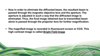  Now in order to eliminate the diffracted beam, the resultant beam is
passed through the magnetic objective lens and the aperture. The
aperture is adjusted in such a way that the diffracted image is
eliminated. Thus, the final image obtained due to transmitted beam
alone is passed through the projector lens for further magnification.
 The magnified image is recorded in fluorescent screen or CCD. This
high contrast image is called Bright Field Image
5
 