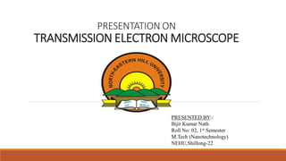 PRESENTATION ON
TRANSMISSION ELECTRON MICROSCOPE
PRESENTED BY:-
Bijit Kumar Nath
Roll No: 02, 1st Semester
M.Tech (Nanotechnology)
NEHU,Shillong-22
 