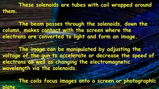 These solenoids are tubes with coil wrapped around
them.
The beam passes through the solenoids, down the
column, makes contact with the screen where the
electrons are converted to light and form an image.
The image can be manipulated by adjusting the
voltage of the gun to accelerate or decrease the speed of
electrons as well as changing the electromagnetic
wavelength via the solenoids.
The coils focus images onto a screen or photographic
plate.
 