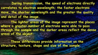During transmission, the speed of electrons directly
correlates to electron wavelength; the faster electrons
move, the shorter wavelength and the greater the quality
and detail of the image.
The lighter areas of the image represent the places
where a greater number of electrons were able to pass
through the sample and the darker areas reflect the dense
areas of the object.
These differences provide information on the
structure, texture, shape and size of the sample.
 