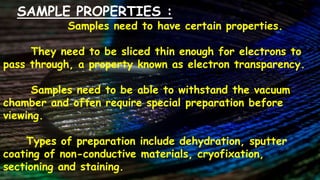 SAMPLE PROPERTIES :
Samples need to have certain properties.
They need to be sliced thin enough for electrons to
pass through, a property known as electron transparency.
Samples need to be able to withstand the vacuum
chamber and often require special preparation before
viewing.
Types of preparation include dehydration, sputter
coating of non-conductive materials, cryofixation,
sectioning and staining.
 
