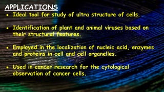 APPLICATIONS
● Ideal tool for study of ultra structure of cells.
● Identification of plant and animal viruses based on
their structural features.
● Employed in the localization of nucleic acid, enzymes
and proteins in cell and cell organelles.
● Used in cancer research for the cytological
observation of cancer cells.
 
