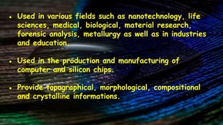● Used in various fields such as nanotechnology, life
sciences, medical, biological, material research,
forensic analysis, metallurgy as well as in industries
and education.
● Used in the production and manufacturing of
computer and silicon chips.
● Provide topographical, morphological, compositional
and crystalline informations.
 
