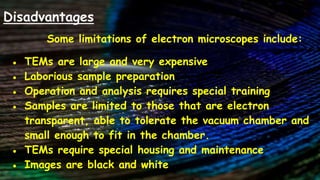 Disadvantages
Some limitations of electron microscopes include:
● TEMs are large and very expensive
● Laborious sample preparation
● Operation and analysis requires special training
● Samples are limited to those that are electron
transparent, able to tolerate the vacuum chamber and
small enough to fit in the chamber.
● TEMs require special housing and maintenance
● Images are black and white
 