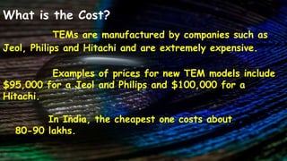 What is the Cost?
TEMs are manufactured by companies such as
Jeol, Philips and Hitachi and are extremely expensive.
Examples of prices for new TEM models include
$95,000 for a Jeol and Philips and $100,000 for a
Hitachi.
In India, the cheapest one costs about
80-90 lakhs.
 