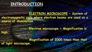 INTRODUCTION
ELECTRON MICROSCOPE - System of
electromagnetic coils where electron beams are used as a
source of illumination.
Electron microscope = Magnification is
high.
Magnification of 2000 times than that
of light microscope.
 