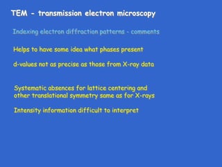 TEM - transmission electron microscopy
Indexing electron diffraction patterns - comments
Helps to have some idea what phases present
d-values not as precise as those from X-ray data
Systematic absences for lattice centering and
other translational symmetry same as for X-rays
Intensity information difficult to interpret
 