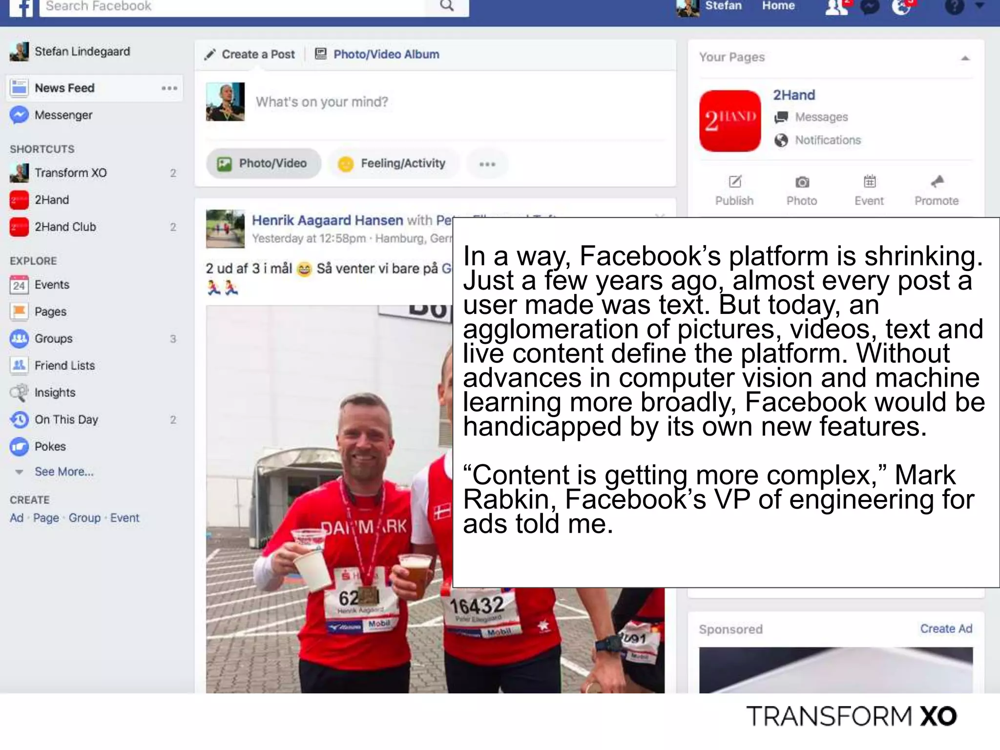 In a way, Facebook’s platform is shrinking.
Just a few years ago, almost every post a
user made was text. But today, an
agglomeration of pictures, videos, text and
live content define the platform. Without
advances in computer vision and machine
learning more broadly, Facebook would be
handicapped by its own new features.
“Content is getting more complex,” Mark
Rabkin, Facebook’s VP of engineering for
ads told me.
 